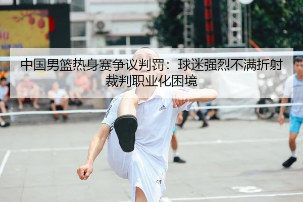 中国男篮热身赛争议判罚：球迷强烈不满折射裁判职业化困境